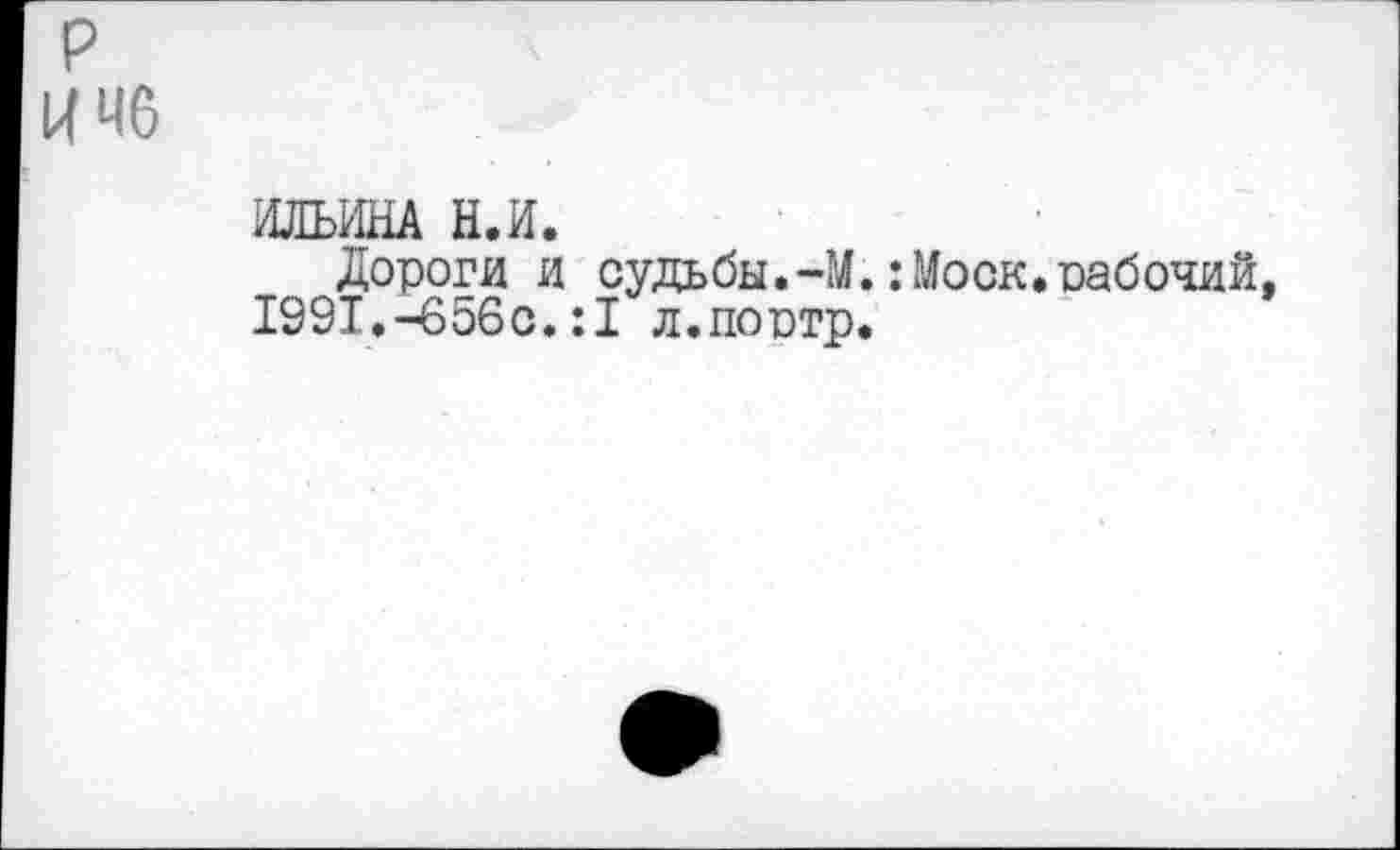 ﻿р
И 46
ИЛЬИНА Н.И.
Дороги и судьбы.-М.:Моск.оабочий, 1991.-656с.:1 л.поитр.